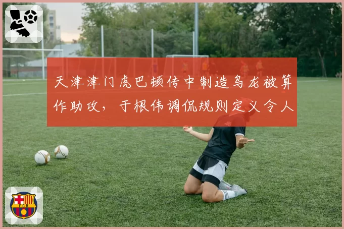 天津津门虎巴顿传中制造乌龙被算作助攻,于根伟调侃规则定义令人费解