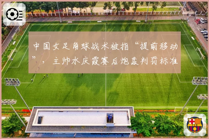 中国女足角球战术被指“提前移动”，主帅水庆霞赛后炮轰判罚标准