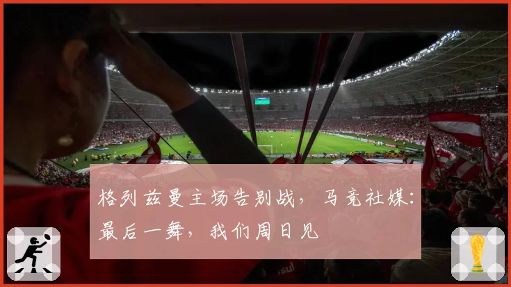 格列兹曼主场告别战，马竞社媒：最后一舞，我们周日见