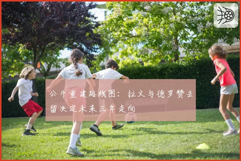 公牛重建路线图：拉文与德罗赞去留决定未来三年走向