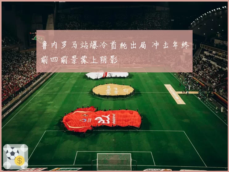 鲁内罗马站爆冷首轮出局 冲击年终前四前景蒙上阴影