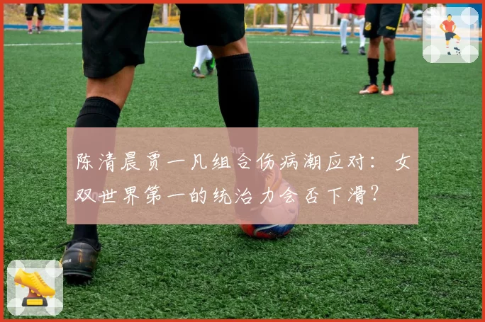 陈清晨贾一凡组合伤病潮应对：女双世界第一的统治力会否下滑？