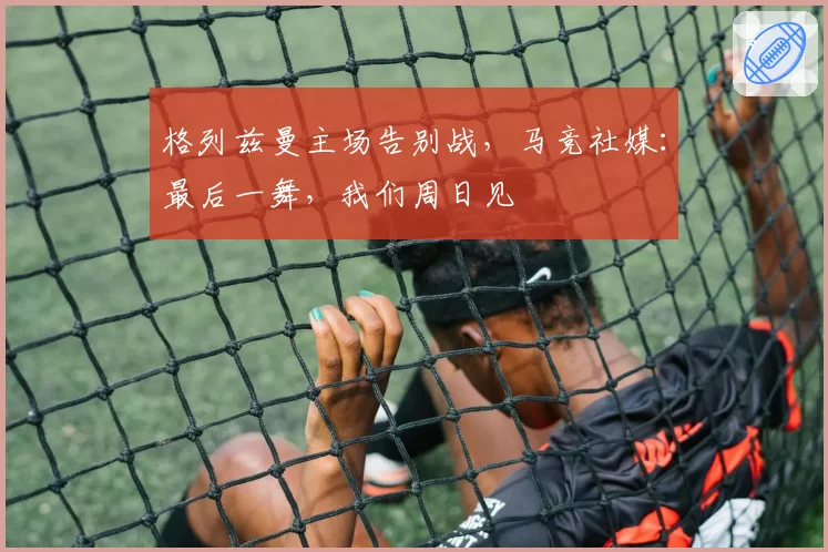 格列兹曼主场告别战，马竞社媒：最后一舞，我们周日见