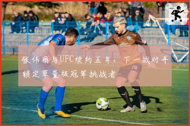 张伟丽与UFC续约五年,下一战对手锁定草量级冠军挑战者