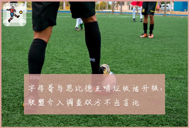 字母哥与恩比德互喷垃圾话升级，联盟介入调查双方不当言论