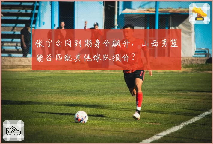 张宁合同到期身价飙升,山西男篮能否匹配其他球队报价?