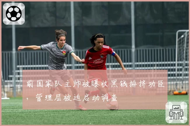 前国家队主帅被曝收黑钱排挤功臣，管理层被迫启动调查