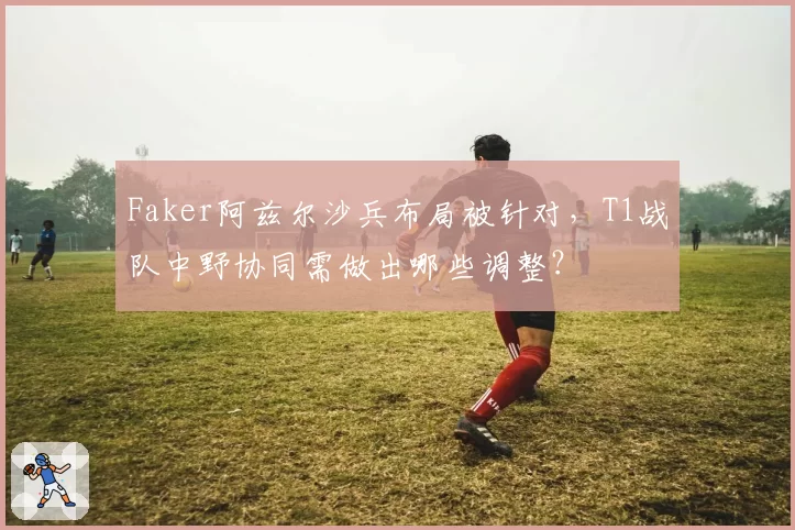 Faker阿兹尔沙兵布局被针对，T1战队中野协同需做出哪些调整？
