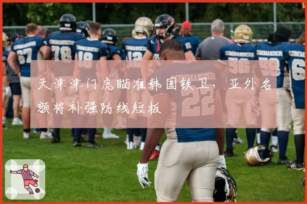 天津津门虎瞄准韩国铁卫，亚外名额将补强防线短板