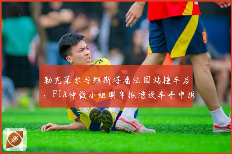 勒克莱尔与维斯塔潘法国站撞车后，FIA仲裁小组明年拟增设车手申诉通道