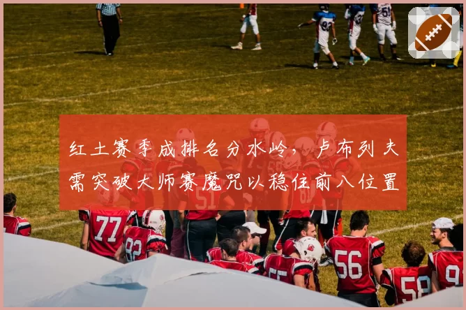 红土赛季成排名分水岭,卢布列夫需突破大师赛魔咒以稳住前八位置。