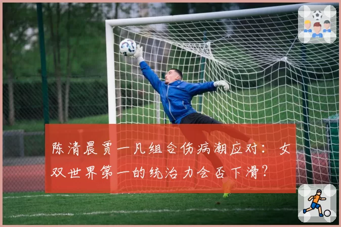 陈清晨贾一凡组合伤病潮应对:女双世界第一的统治力会否下滑?