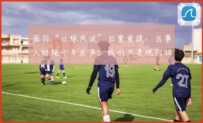 国羽“让球风波”旧案重提，当事人时隔十年发声：我们只是规则牺牲品