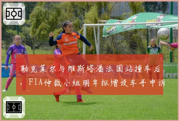 勒克莱尔与维斯塔潘法国站撞车后，FIA仲裁小组明年拟增设车手申诉通道