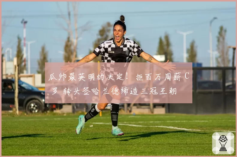 瓜帅最英明的决定！拒百万周薪 C 罗 转头签哈兰德缔造三冠王朝