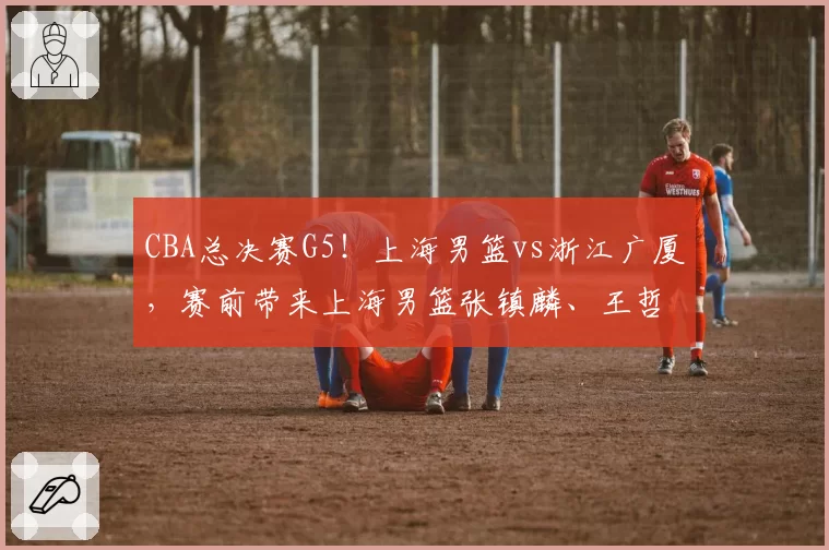 CBA总决赛G5！上海男篮vs浙江广厦，赛前带来上海男篮张镇麟、王哲林、古德温以及浙江广厦胡金秋、孙铭徽最新消息