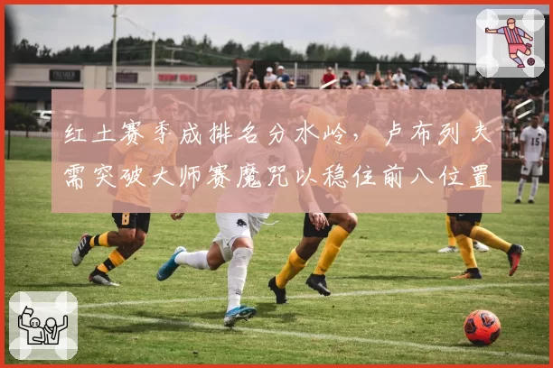 红土赛季成排名分水岭,卢布列夫需突破大师赛魔咒以稳住前八位置。