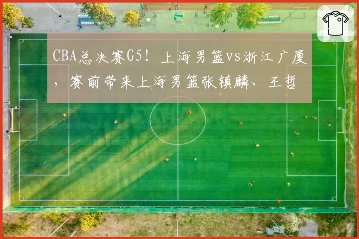 CBA总决赛G5！上海男篮vs浙江广厦，赛前带来上海男篮张镇麟、王哲林、古德温以及浙江广厦胡金秋、孙铭徽最新消息