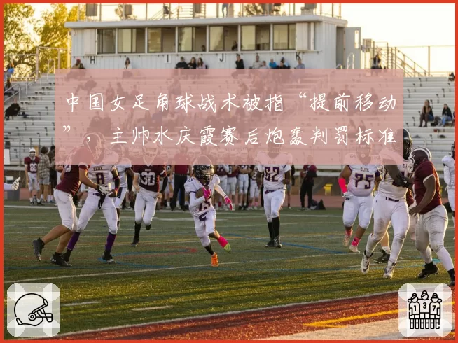 中国女足角球战术被指“提前移动”，主帅水庆霞赛后炮轰判罚标准