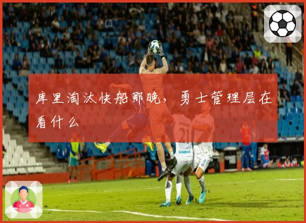 库里淘汰快船那晚,勇士管理层在看什么