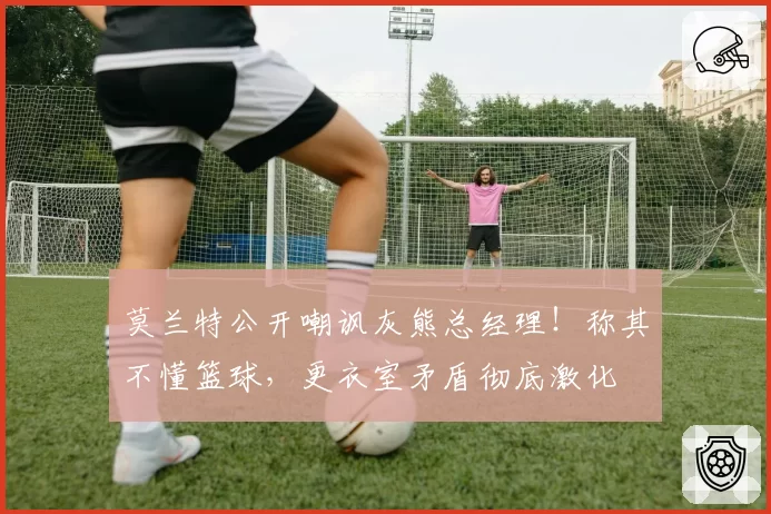 莫兰特公开嘲讽灰熊总经理！称其不懂篮球，更衣室矛盾彻底激化