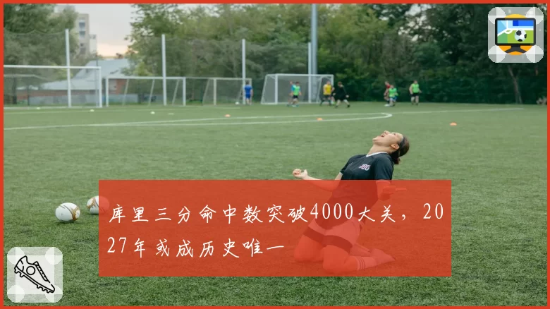 库里三分命中数突破4000大关，2027年或成历史唯一