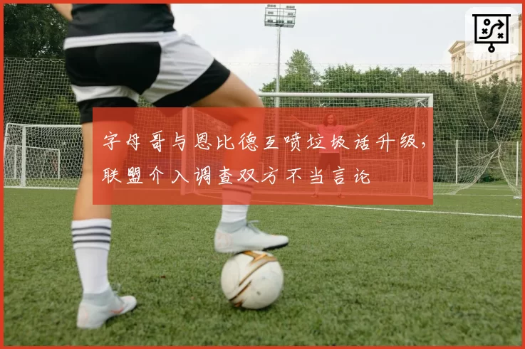 字母哥与恩比德互喷垃圾话升级,联盟介入调查双方不当言论