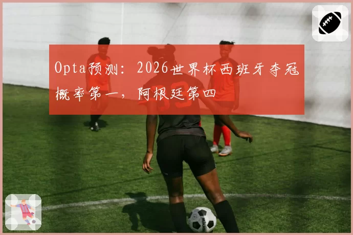 Opta预测：2026世界杯西班牙夺冠概率第一，阿根廷第四