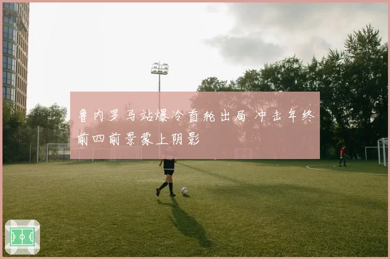 鲁内罗马站爆冷首轮出局 冲击年终前四前景蒙上阴影