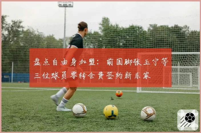 盘点自由身加盟：前国脚张玉宁等三位球员零转会费签约新东家
