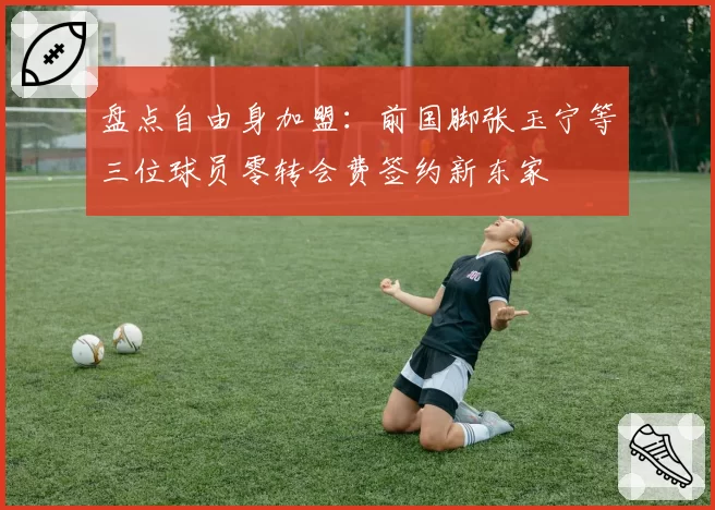 盘点自由身加盟：前国脚张玉宁等三位球员零转会费签约新东家