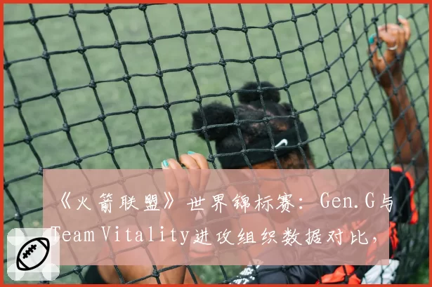 《火箭联盟》世界锦标赛：Gen.G与Team Vitality进攻组织数据对比，传球成功率定胜负