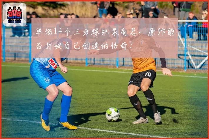 单场14个三分球纪录高悬，原帅能否打破自己创造的传奇？
