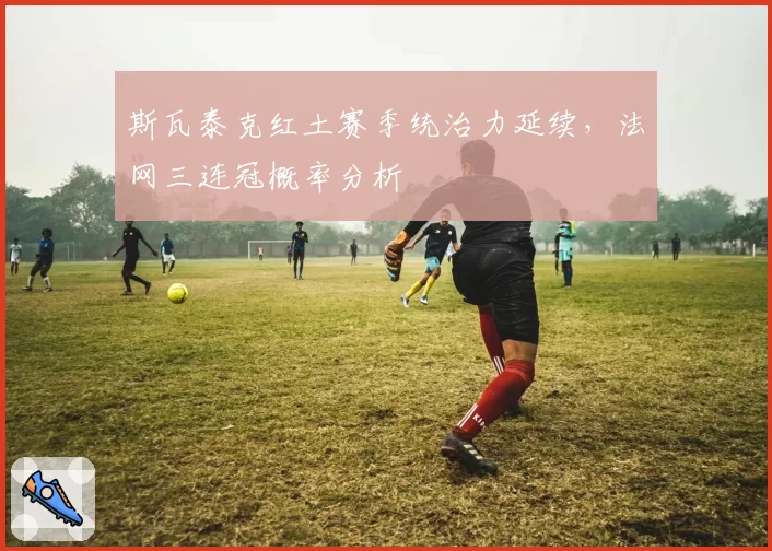 斯瓦泰克红土赛季统治力延续,法网三连冠概率分析