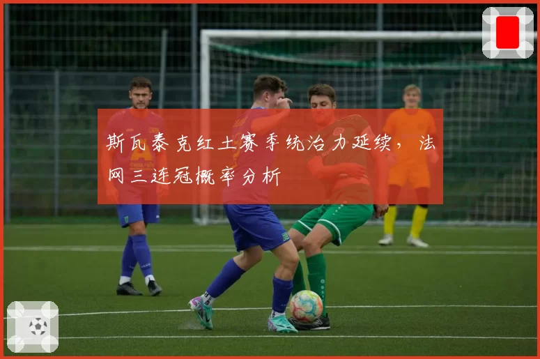 斯瓦泰克红土赛季统治力延续,法网三连冠概率分析