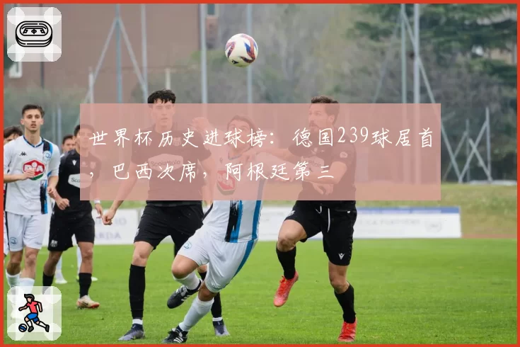世界杯历史进球榜:德国239球居首,巴西次席,阿根廷第三
