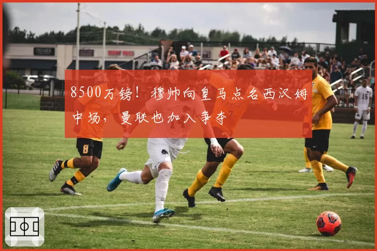8500万镑!穆帅向皇马点名西汉姆中场,曼联也加入争夺