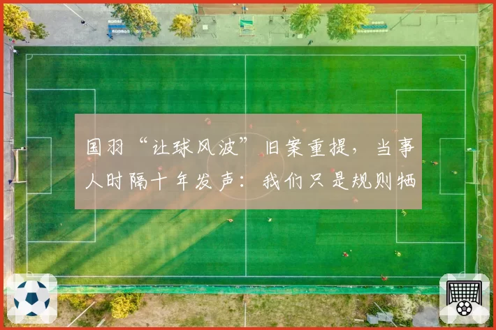 国羽“让球风波”旧案重提，当事人时隔十年发声：我们只是规则牺牲品