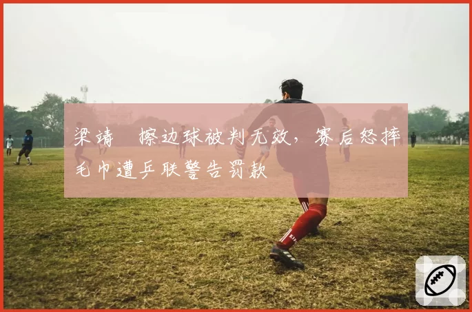 梁靖崑擦边球被判无效,赛后怒摔毛巾遭乒联警告罚款