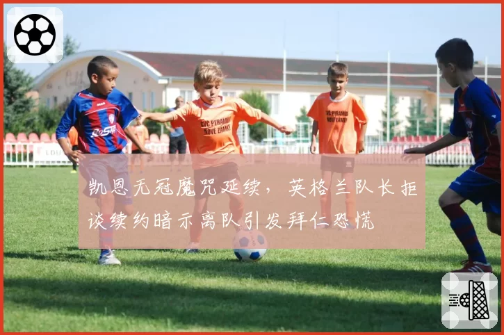 凯恩无冠魔咒延续，英格兰队长拒谈续约暗示离队引发拜仁恐慌