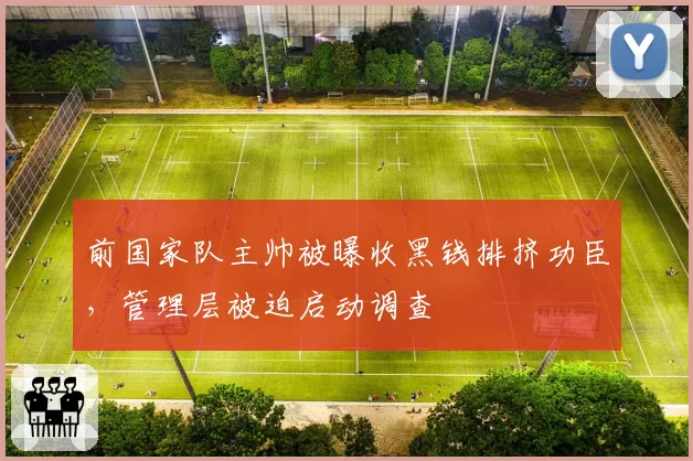 前国家队主帅被曝收黑钱排挤功臣，管理层被迫启动调查