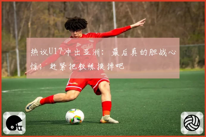 热议U17冲出亚洲：最后真的胆战心惊；赶紧把教练换掉吧