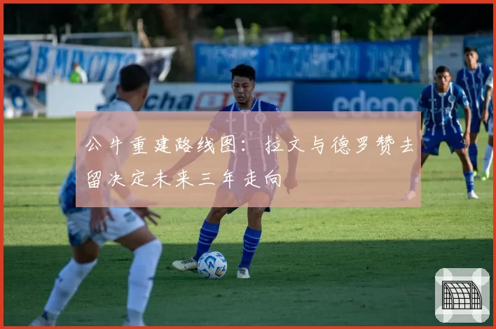 公牛重建路线图：拉文与德罗赞去留决定未来三年走向