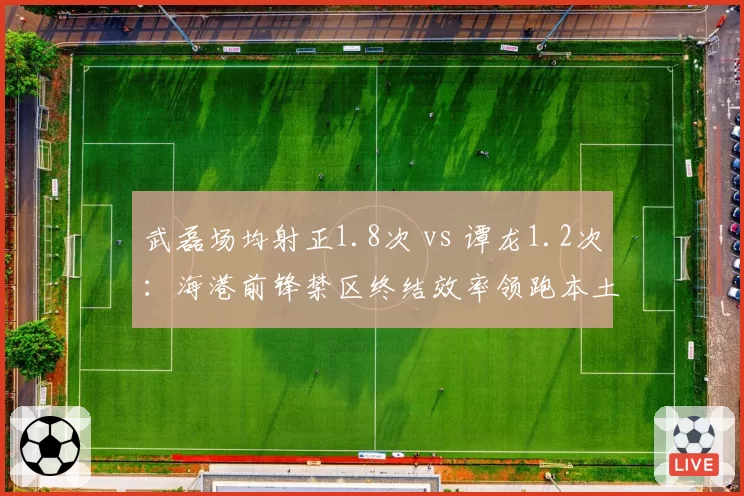 武磊场均射正1.8次 vs 谭龙1.2次：海港前锋禁区终结效率领跑本土射手榜