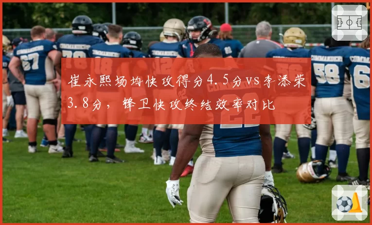 崔永熙场均快攻得分4.5分vs李添荣3.8分,锋卫快攻终结效率对比