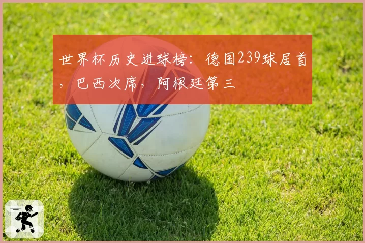 世界杯历史进球榜:德国239球居首,巴西次席,阿根廷第三