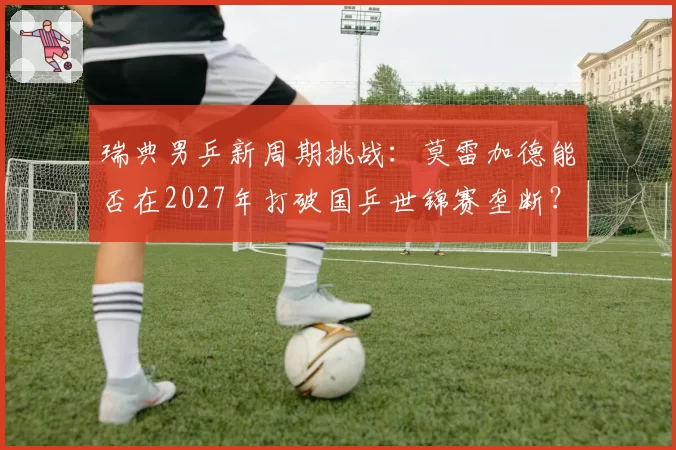 瑞典男乒新周期挑战:莫雷加德能否在2027年打破国乒世锦赛垄断?